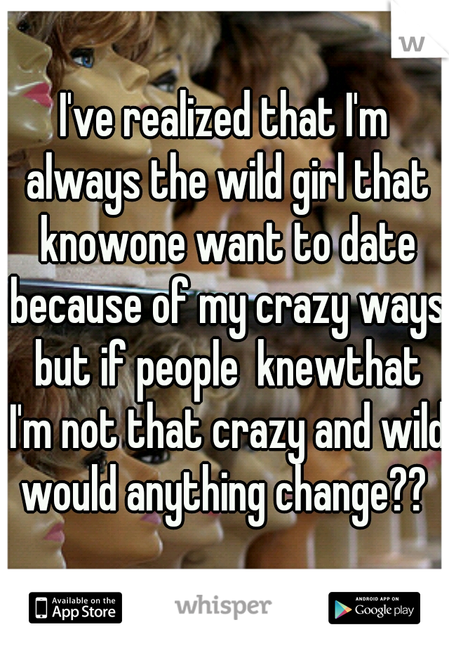 I've realized that I'm always the wild girl that knowone want to date because of my crazy ways but if people  knewthat I'm not that crazy and wild would anything change?? 