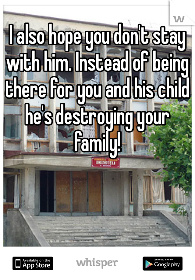I also hope you don't stay with him. Instead of being there for you and his child he's destroying your family! 