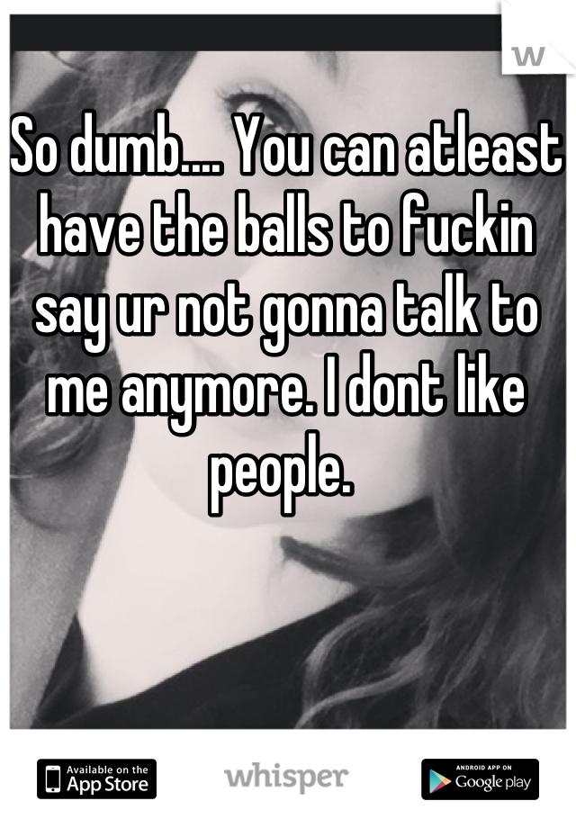 So dumb.... You can atleast have the balls to fuckin say ur not gonna talk to me anymore. I dont like people. 