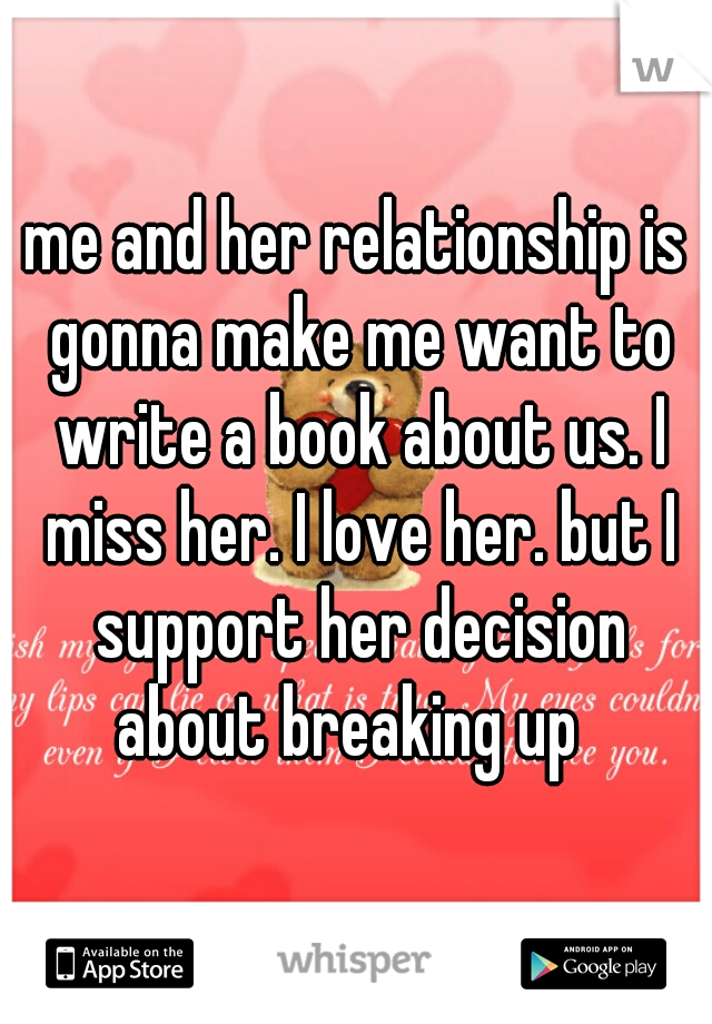 me and her relationship is gonna make me want to write a book about us. I miss her. I love her. but I support her decision about breaking up  