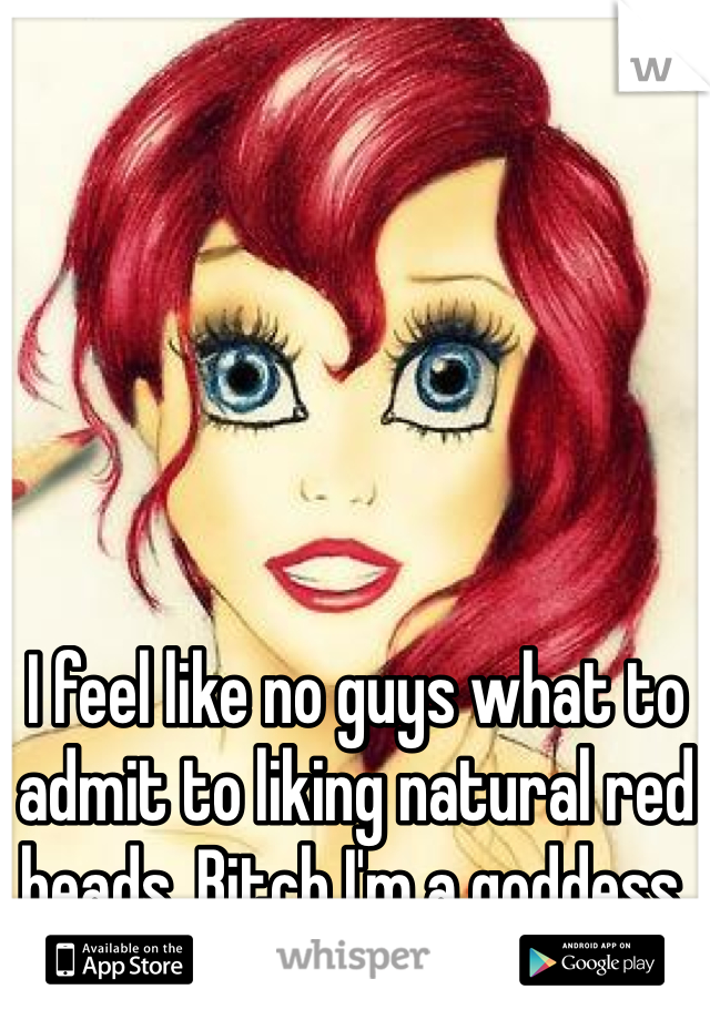 I feel like no guys what to admit to liking natural red heads. Bitch I'm a goddess.