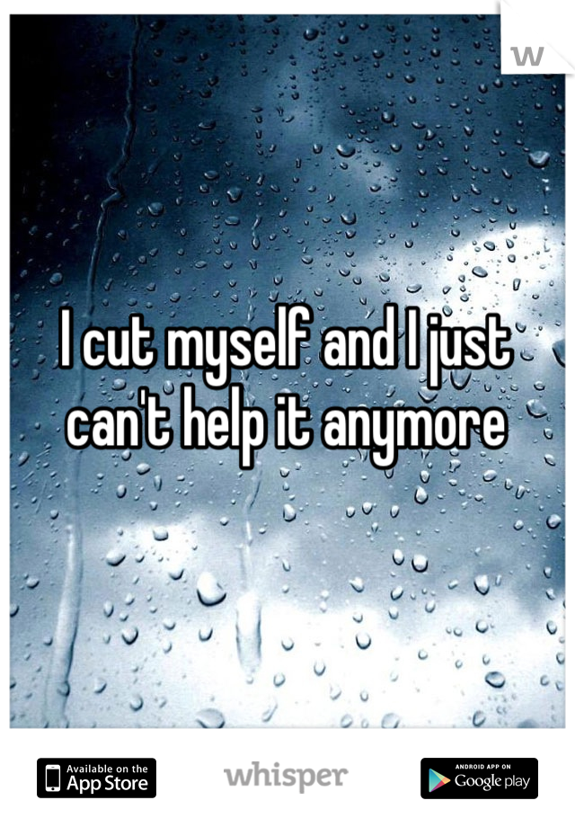 I cut myself and I just can't help it anymore