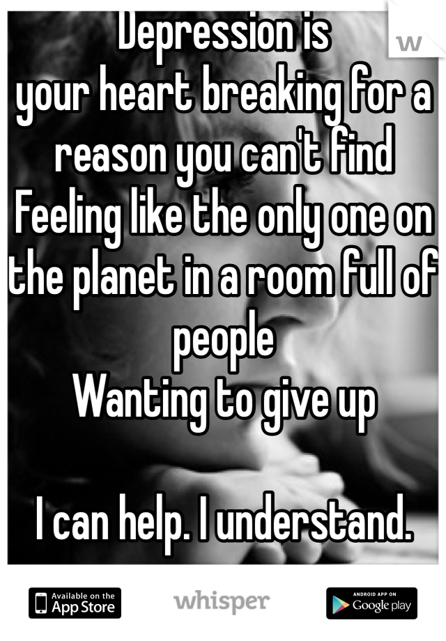 Depression is 
your heart breaking for a reason you can't find
Feeling like the only one on the planet in a room full of people
Wanting to give up 

I can help. I understand.
