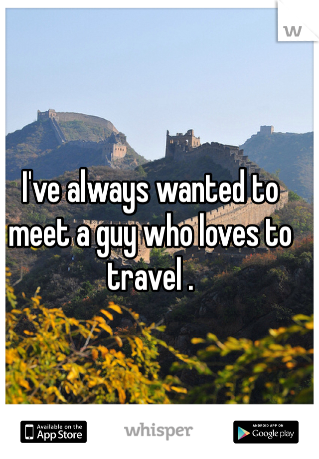 I've always wanted to meet a guy who loves to travel . 