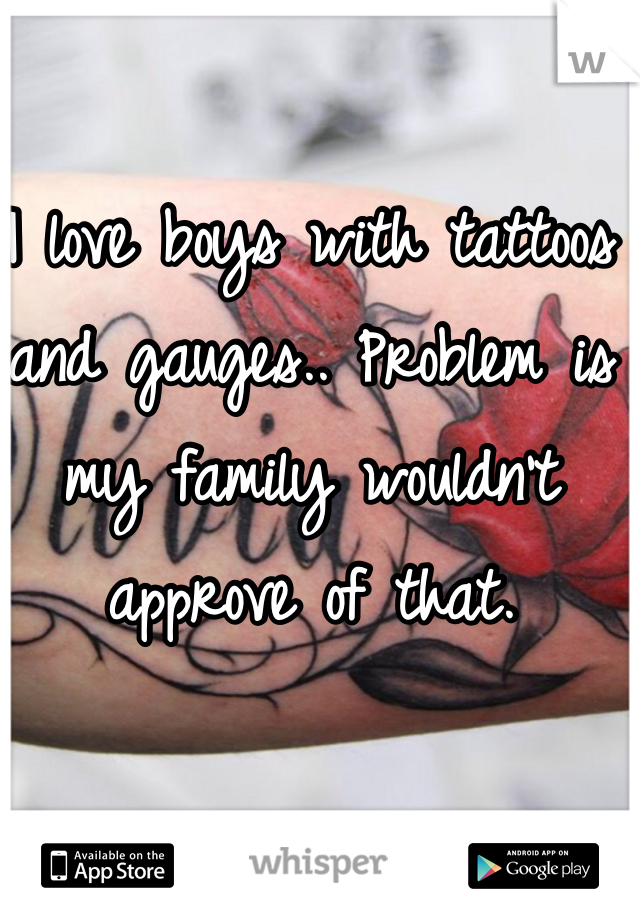 I love boys with tattoos and gauges.. Problem is my family wouldn't approve of that. 