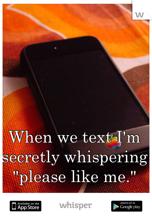When we text I'm secretly whispering "please like me." 