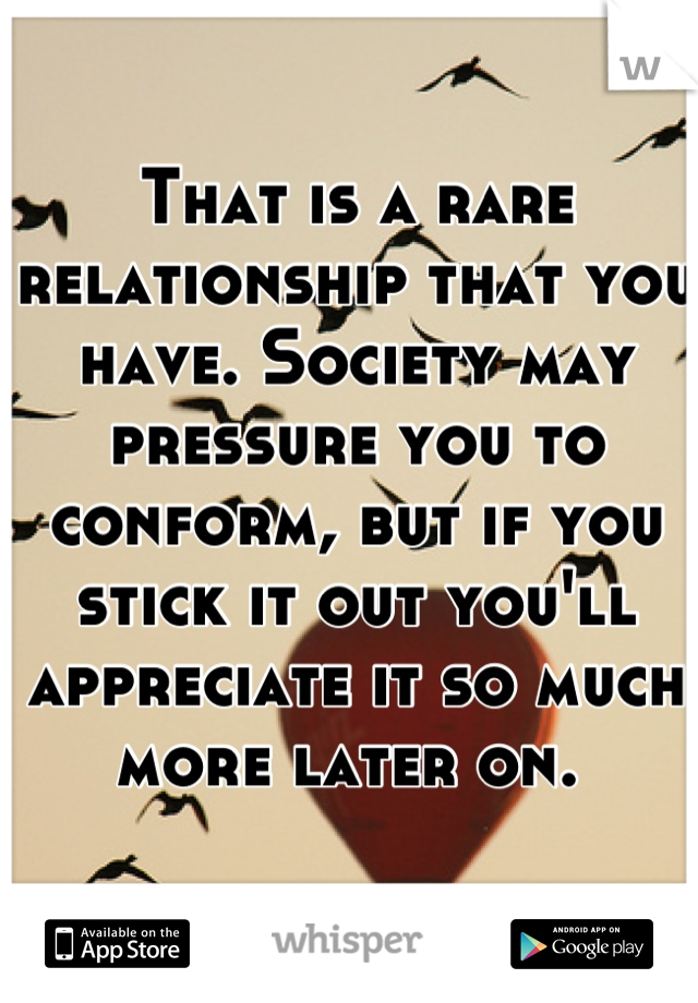 That is a rare relationship that you have. Society may pressure you to conform, but if you stick it out you'll appreciate it so much more later on. 