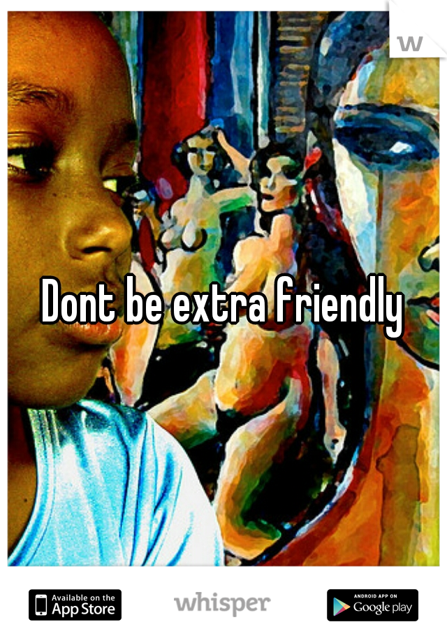 Dont be extra friendly
