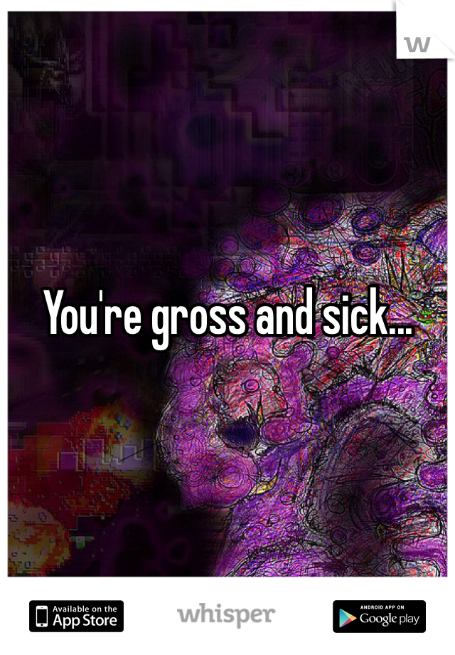 You're gross and sick...