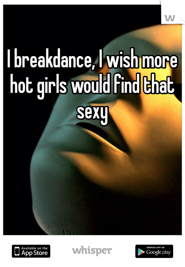 I breakdance, I wish more hot girls would find that sexy
