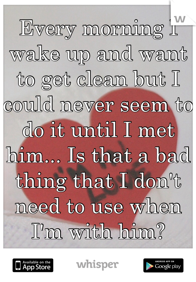 Every morning I wake up and want to get clean but I could never seem to do it until I met him... Is that a bad thing that I don't need to use when I'm with him?