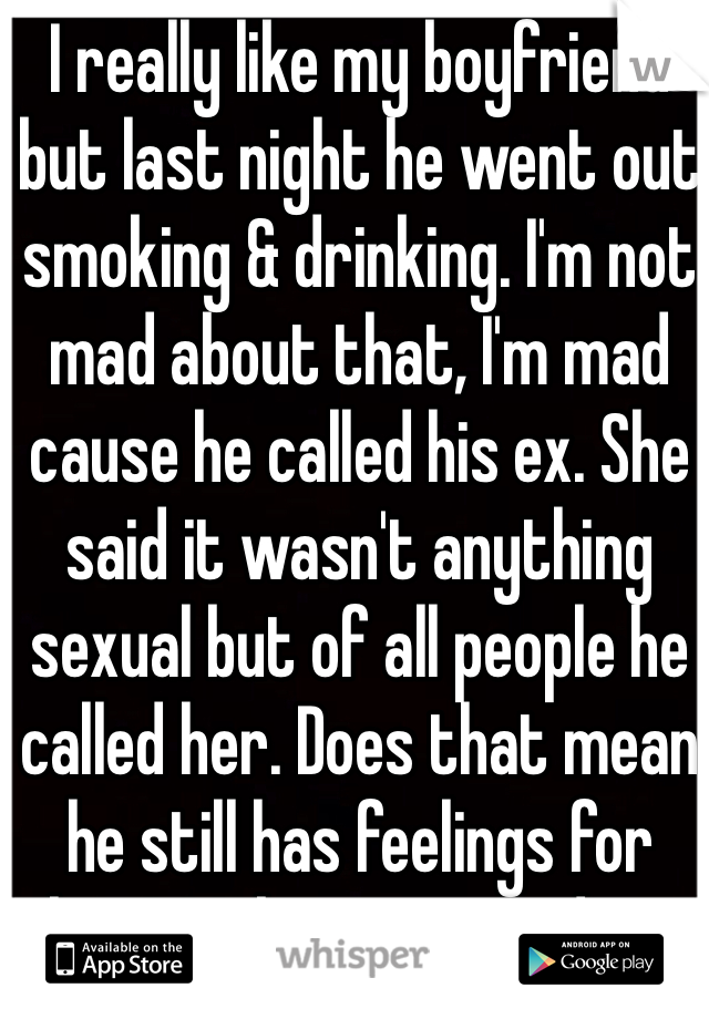 I really like my boyfriend but last night he went out smoking & drinking. I'm not mad about that, I'm mad cause he called his ex. She said it wasn't anything sexual but of all people he called her. Does that mean he still has feelings for her? Makes me wonder..
