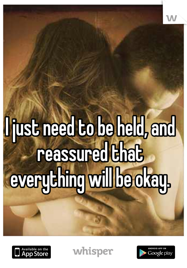 I just need to be held, and reassured that everything will be okay. 