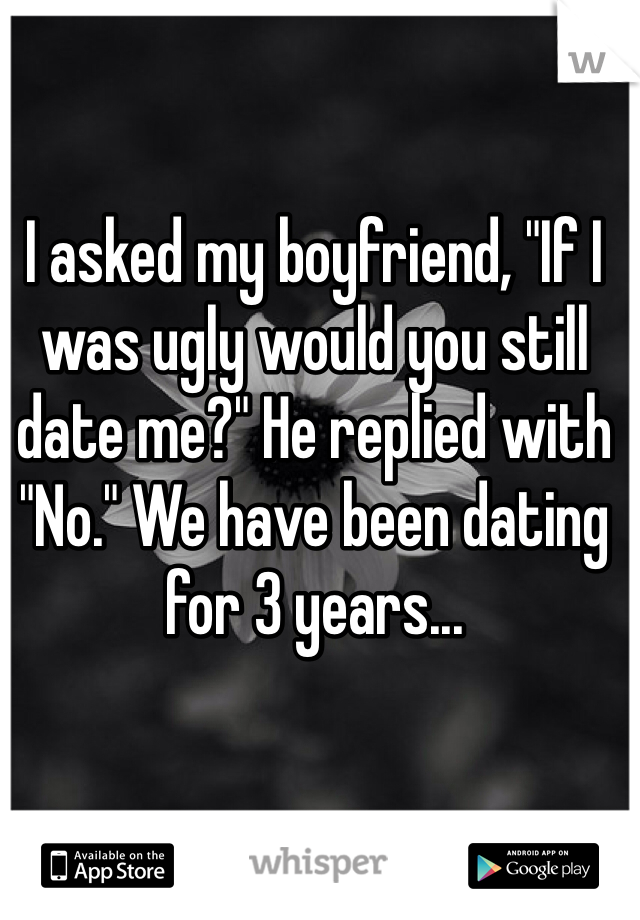 I asked my boyfriend, "If I was ugly would you still date me?" He replied with "No." We have been dating for 3 years...