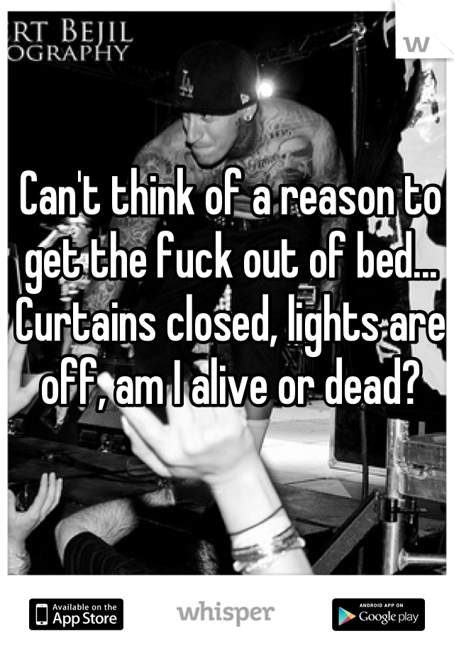 Can't think of a reason to get the fuck out of bed... Curtains closed, lights are off, am I alive or dead?