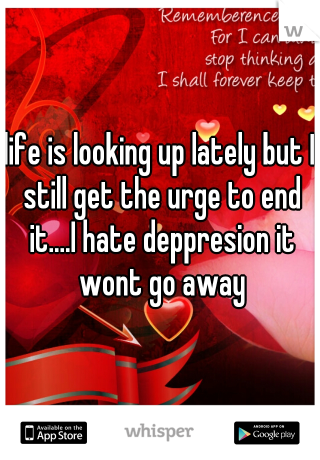 life is looking up lately but I still get the urge to end it....I hate deppresion it wont go away