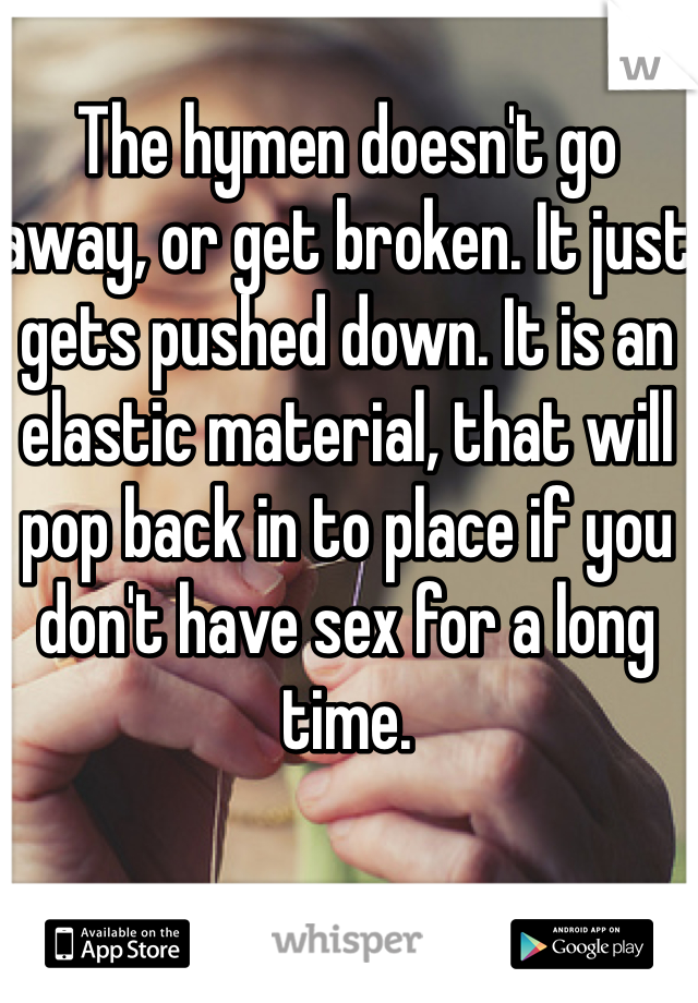 The hymen doesn't go away, or get broken. It just gets pushed down. It is an elastic material, that will pop back in to place if you don't have sex for a long time. 