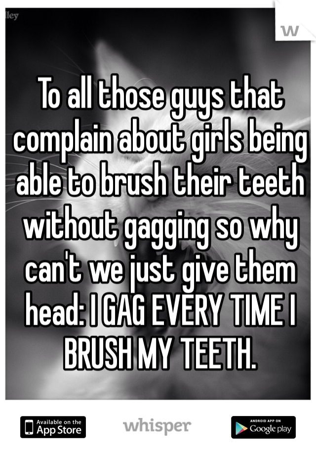 To all those guys that complain about girls being able to brush their teeth without gagging so why can't we just give them head: I GAG EVERY TIME I BRUSH MY TEETH.