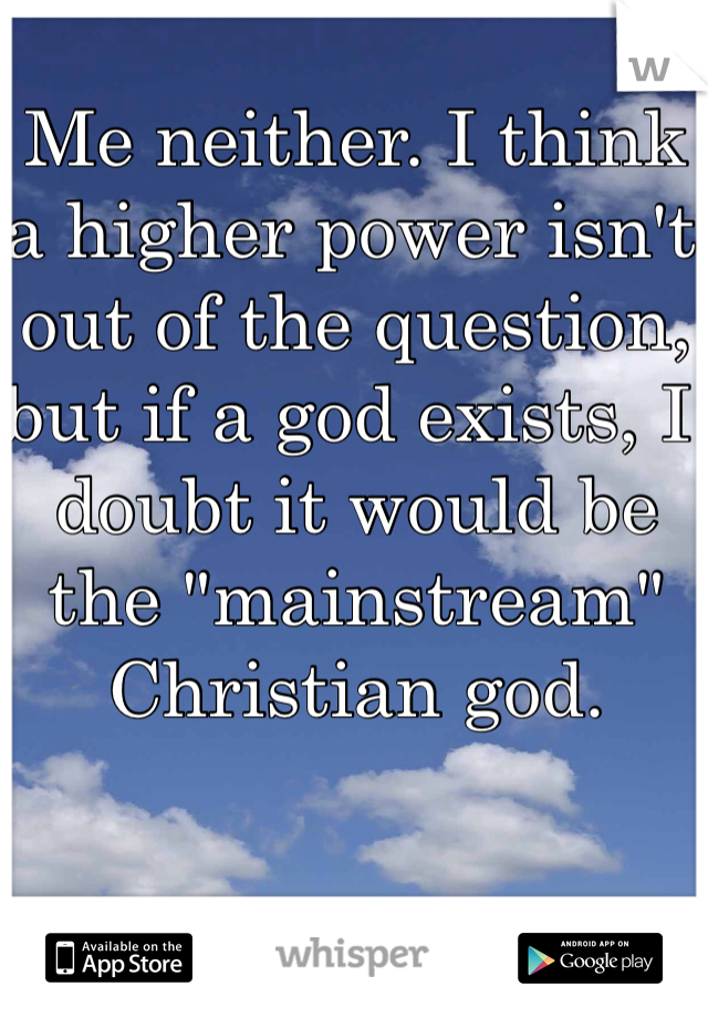 Me neither. I think a higher power isn't out of the question, but if a god exists, I doubt it would be the "mainstream" Christian god. 