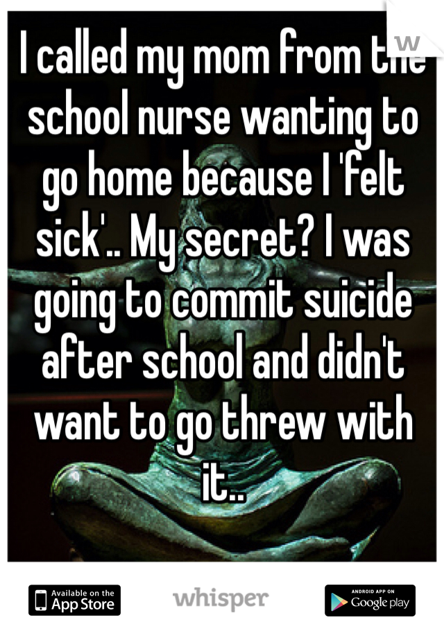 I called my mom from the school nurse wanting to go home because I 'felt sick'.. My secret? I was going to commit suicide after school and didn't want to go threw with it..