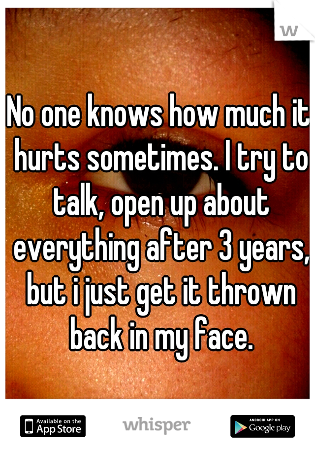 No one knows how much it hurts sometimes. I try to talk, open up about everything after 3 years, but i just get it thrown back in my face.