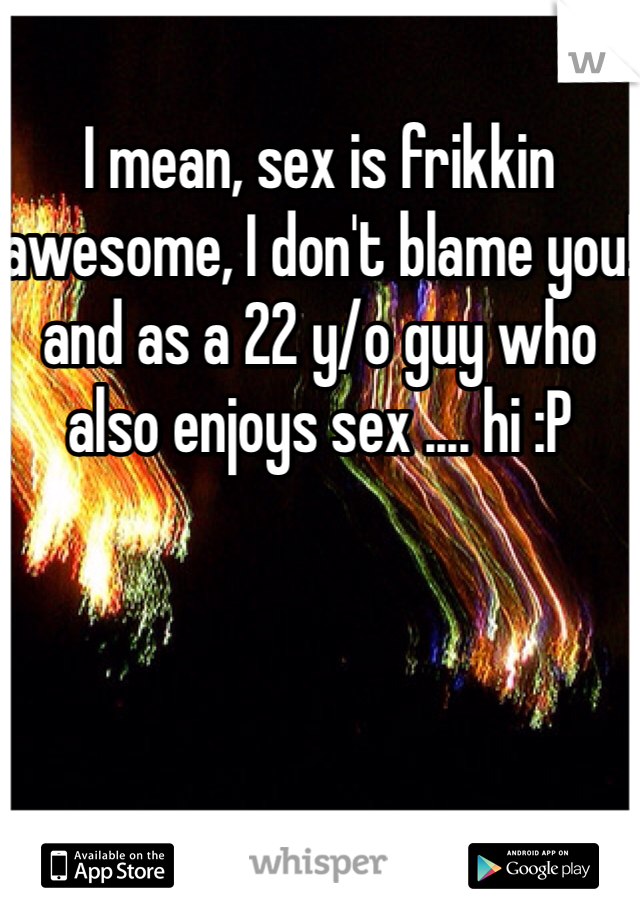 I mean, sex is frikkin awesome, I don't blame you! and as a 22 y/o guy who also enjoys sex .... hi :P