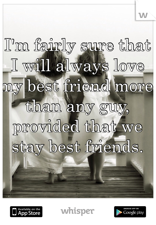 I'm fairly sure that I will always love my best friend more than any guy, provided that we stay best friends.