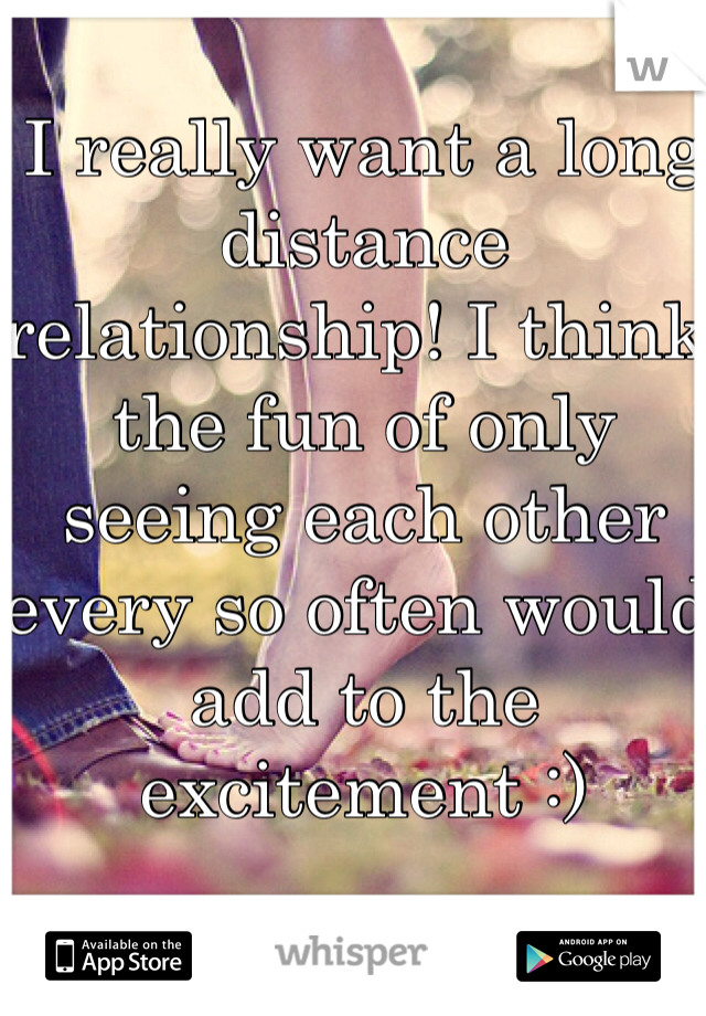 I really want a long distance relationship! I think the fun of only seeing each other every so often would add to the excitement :)