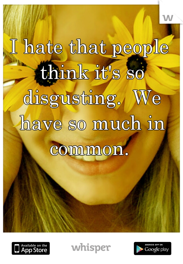 I hate that people think it's so disgusting.  We have so much in common. 