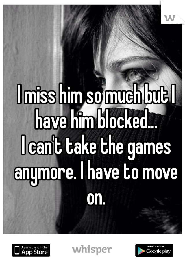 I miss him so much but I have him blocked... 
I can't take the games anymore. I have to move on.    