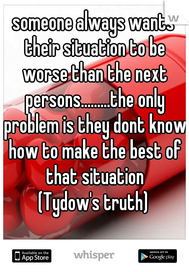 someone always wants their situation to be worse than the next persons.........the only problem is they dont know how to make the best of that situation
(Tydow's truth)
 