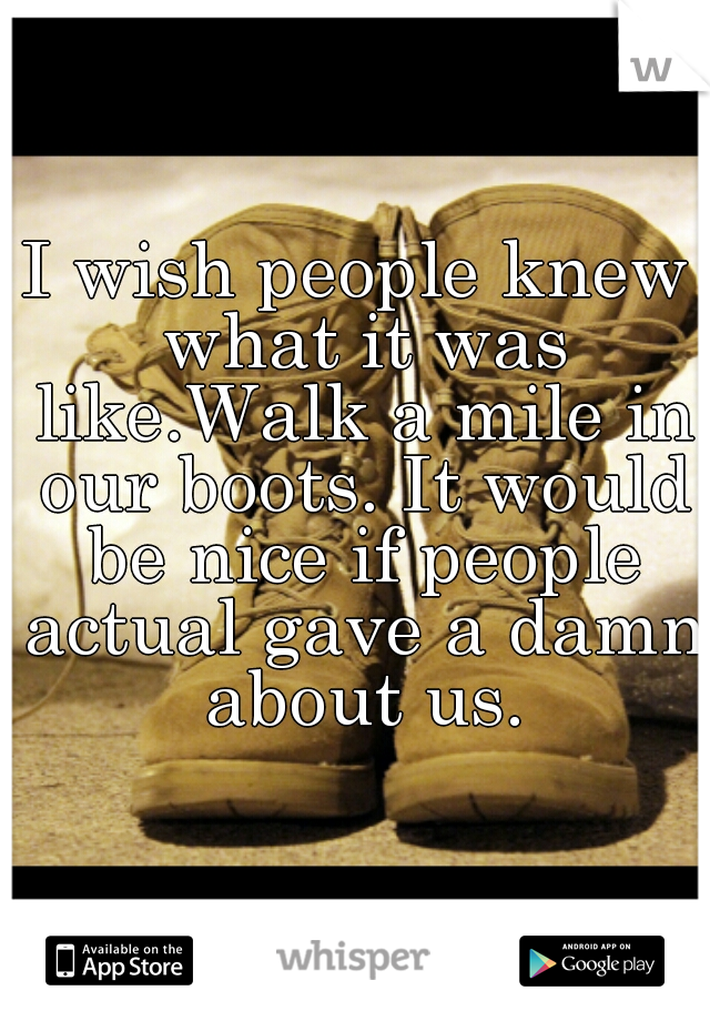 I wish people knew what it was like.Walk a mile in our boots. It would be nice if people actual gave a damn about us.