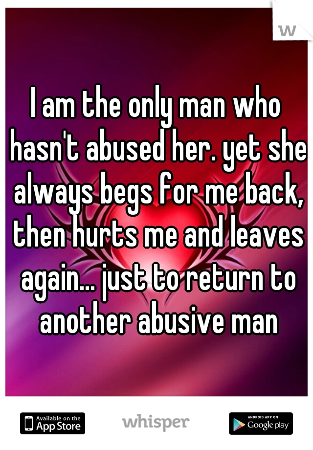 I am the only man who hasn't abused her. yet she always begs for me back, then hurts me and leaves again... just to return to another abusive man