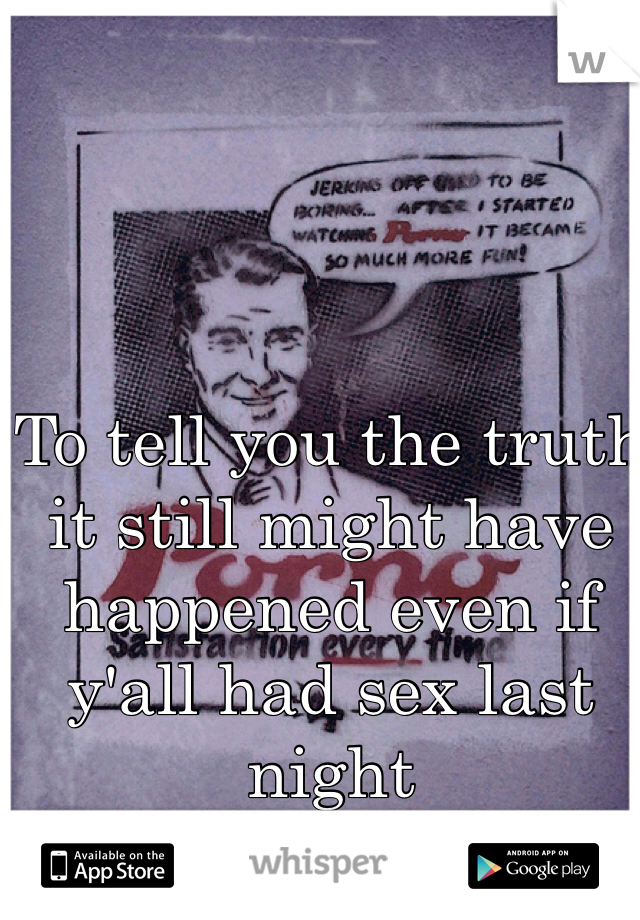 To tell you the truth it still might have happened even if y'all had sex last night