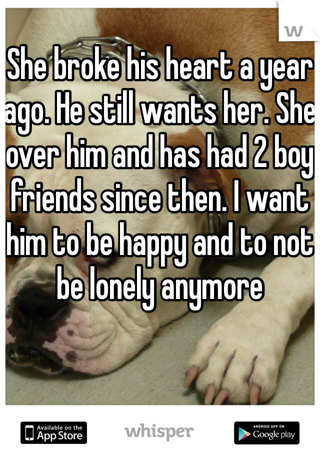 
She broke his heart a year ago. He still wants her. She over him and has had 2 boy friends since then. I want him to be happy and to not be lonely anymore
