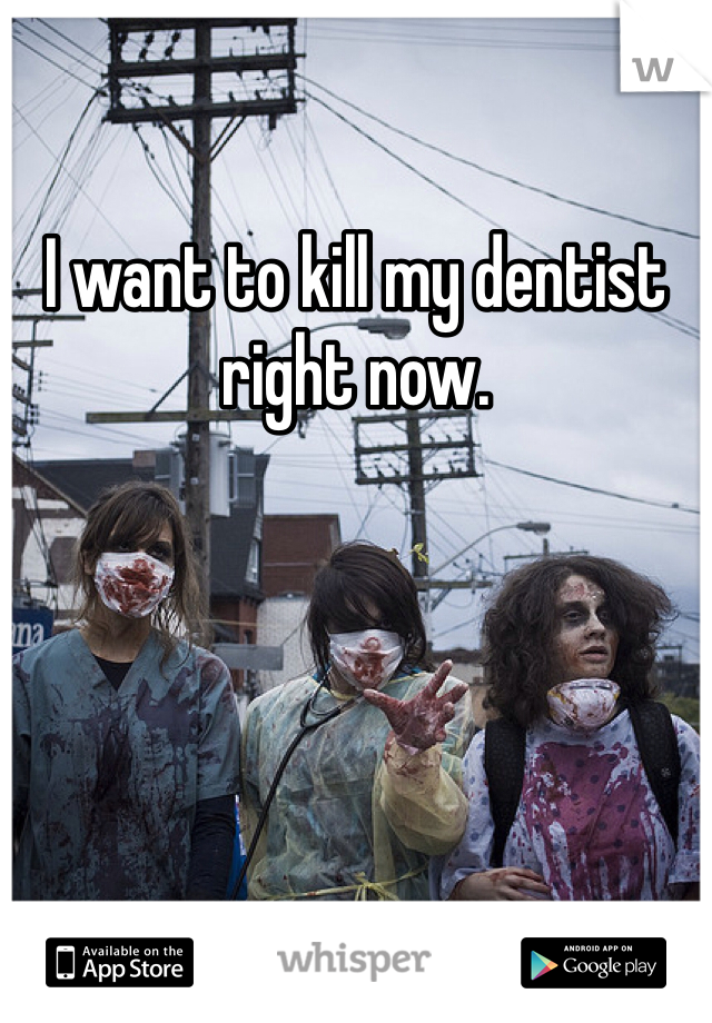 I want to kill my dentist right now. 