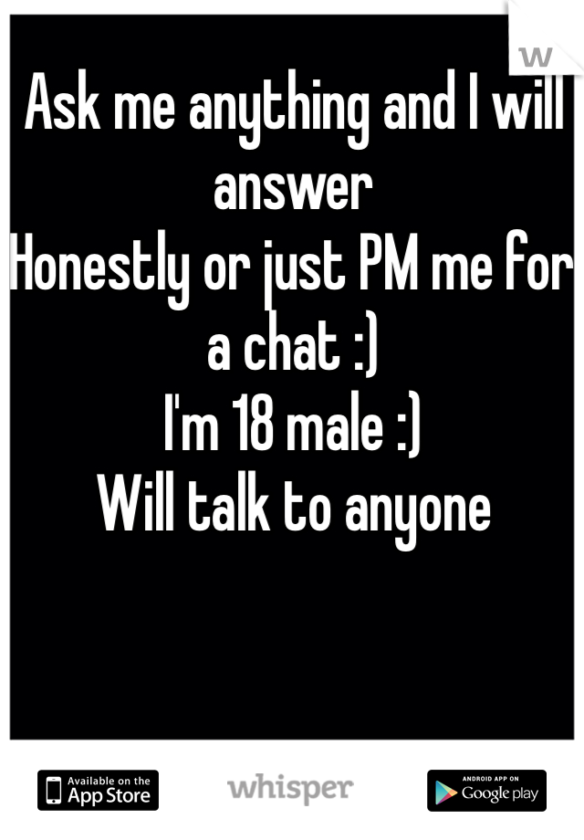 Ask me anything and I will answer
Honestly or just PM me for a chat :) 
I'm 18 male :)  
Will talk to anyone 