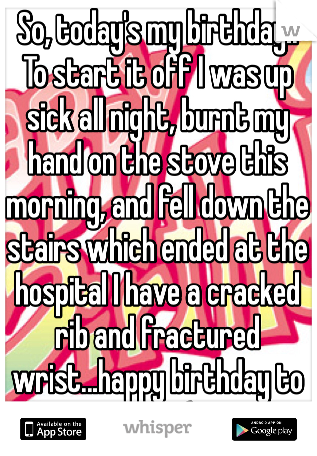 So, today's my birthday..
To start it off I was up sick all night, burnt my hand on the stove this morning, and fell down the stairs which ended at the hospital I have a cracked rib and fractured wrist...happy birthday to me.. :'(
