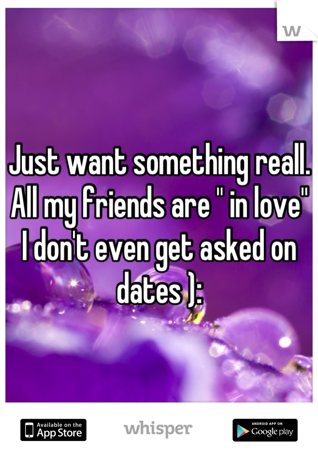 Just want something reall. All my friends are " in love" 
I don't even get asked on dates ):