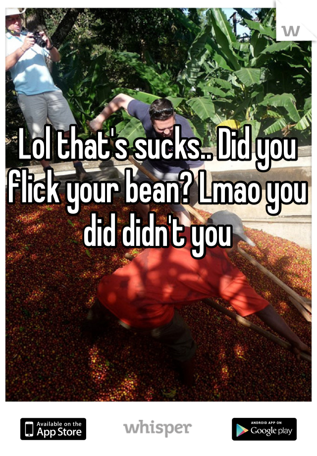 Lol that's sucks.. Did you flick your bean? Lmao you did didn't you