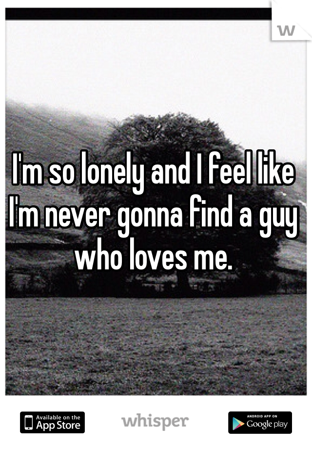 I'm so lonely and I feel like I'm never gonna find a guy who loves me. 