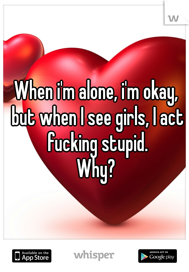 When i'm alone, i'm okay, but when I see girls, I act fucking stupid.

Why?