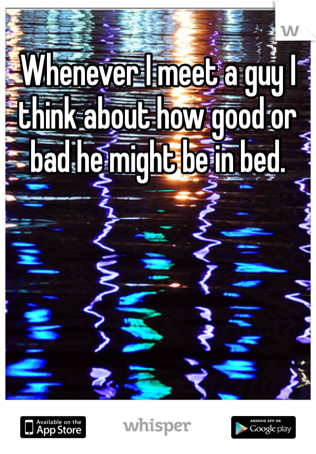 Whenever I meet a guy I think about how good or bad he might be in bed.