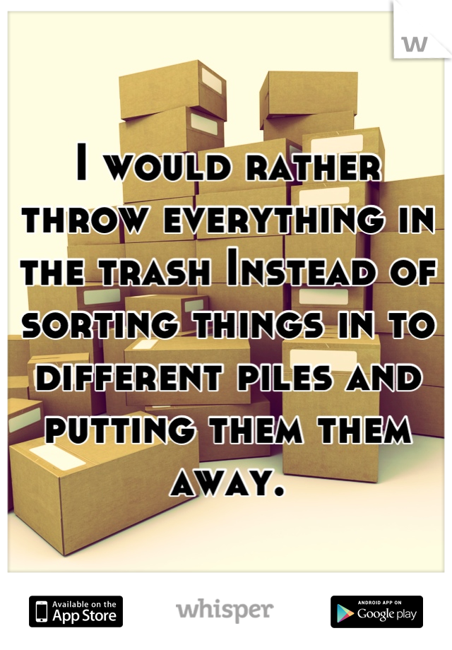 I would rather throw everything in the trash Instead of sorting things in to different piles and putting them them away.