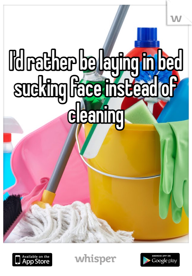 I'd rather be laying in bed sucking face instead of cleaning
