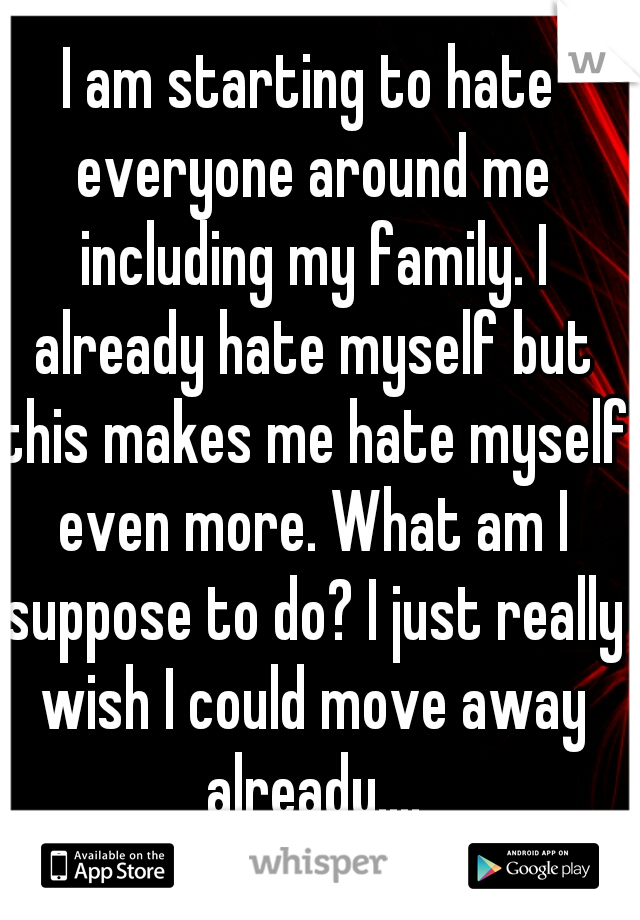 I am starting to hate everyone around me including my family. I already hate myself but this makes me hate myself even more. What am I suppose to do? I just really wish I could move away already....