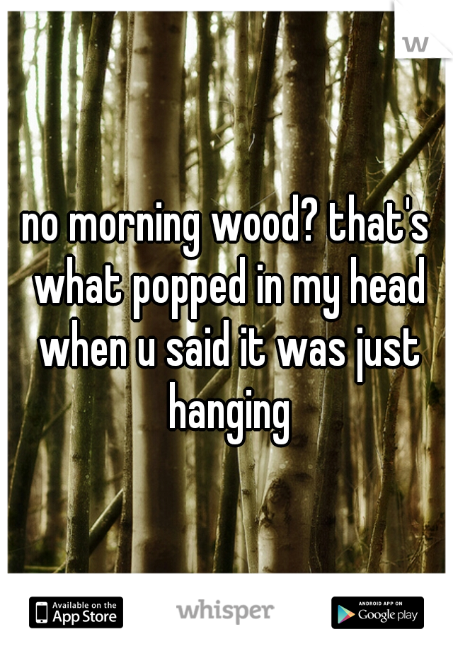 no morning wood? that's what popped in my head when u said it was just hanging
