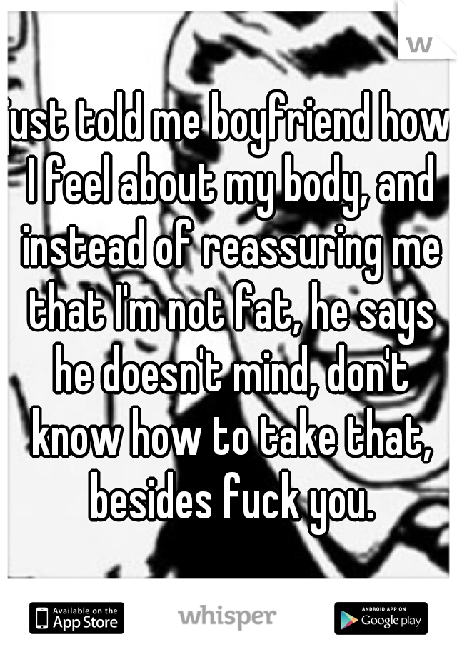 just told me boyfriend how I feel about my body, and instead of reassuring me that I'm not fat, he says he doesn't mind, don't know how to take that, besides fuck you.