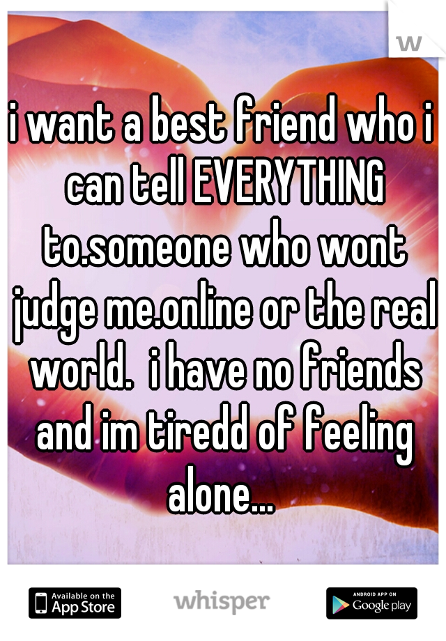 i want a best friend who i can tell EVERYTHING to.someone who wont judge me.online or the real world.  i have no friends and im tiredd of feeling alone... 