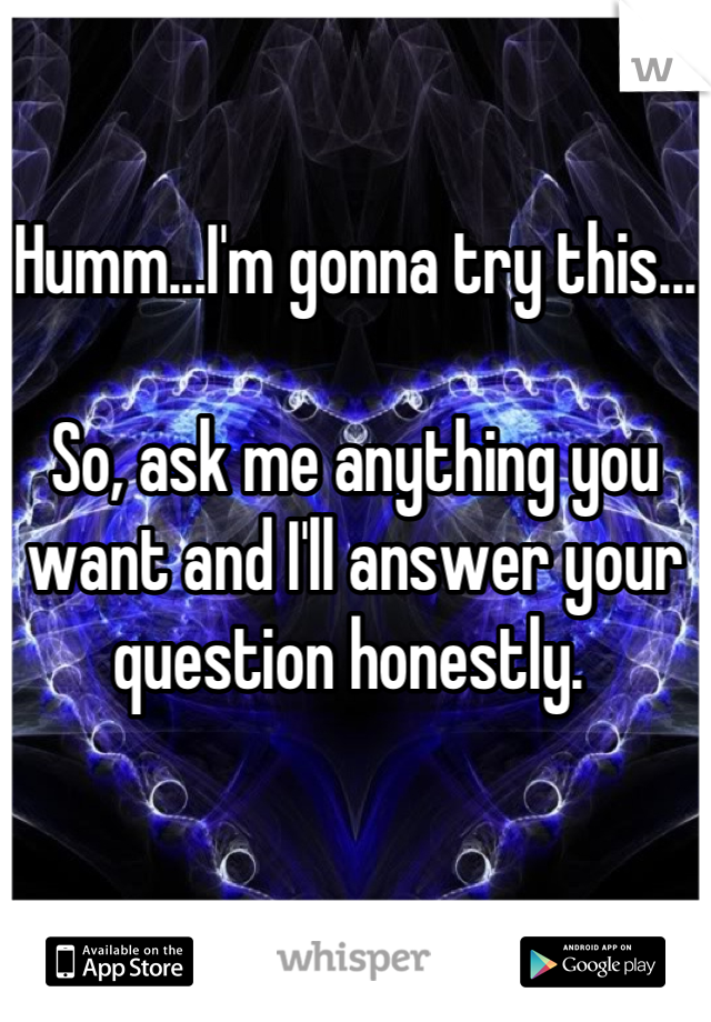 Humm...I'm gonna try this...

So, ask me anything you want and I'll answer your question honestly. 